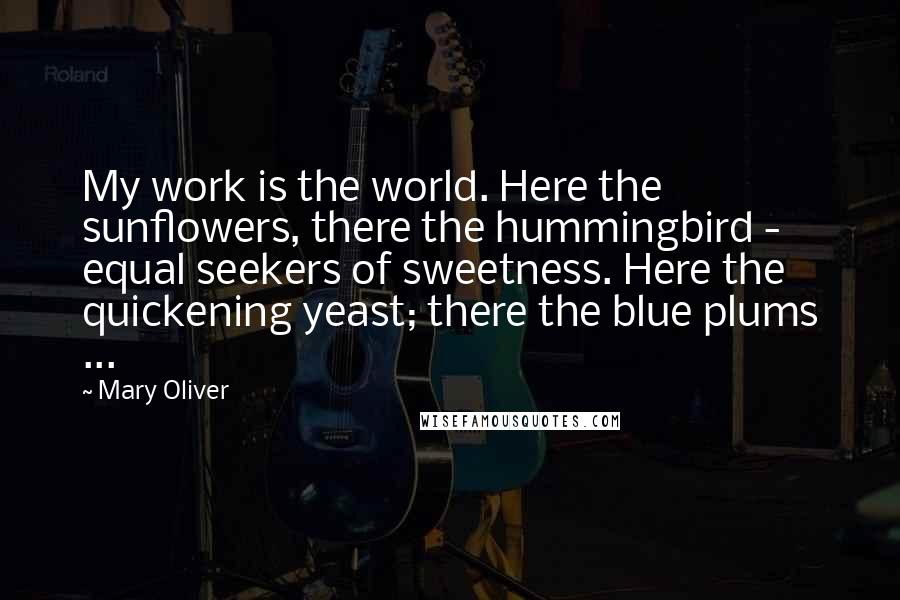 Mary Oliver Quotes: My work is the world. Here the sunflowers, there the hummingbird - equal seekers of sweetness. Here the quickening yeast; there the blue plums ...