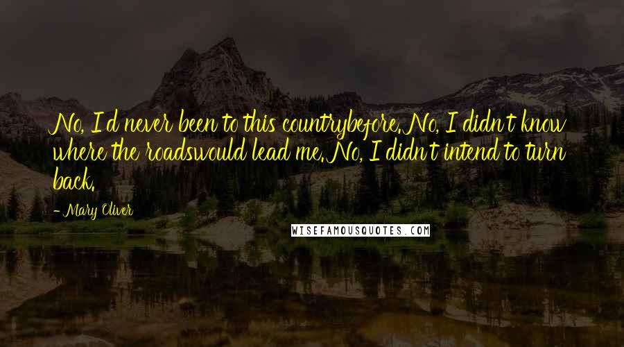 Mary Oliver Quotes: No, I'd never been to this countrybefore. No, I didn't know where the roadswould lead me. No, I didn't intend to turn back.