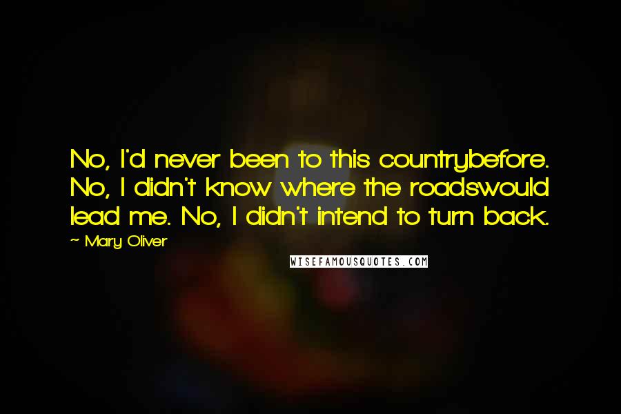 Mary Oliver Quotes: No, I'd never been to this countrybefore. No, I didn't know where the roadswould lead me. No, I didn't intend to turn back.