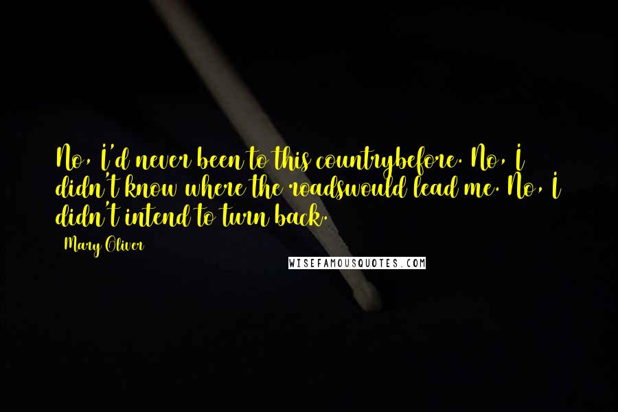 Mary Oliver Quotes: No, I'd never been to this countrybefore. No, I didn't know where the roadswould lead me. No, I didn't intend to turn back.