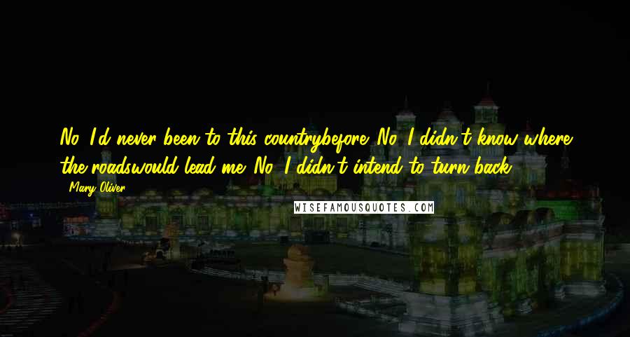 Mary Oliver Quotes: No, I'd never been to this countrybefore. No, I didn't know where the roadswould lead me. No, I didn't intend to turn back.