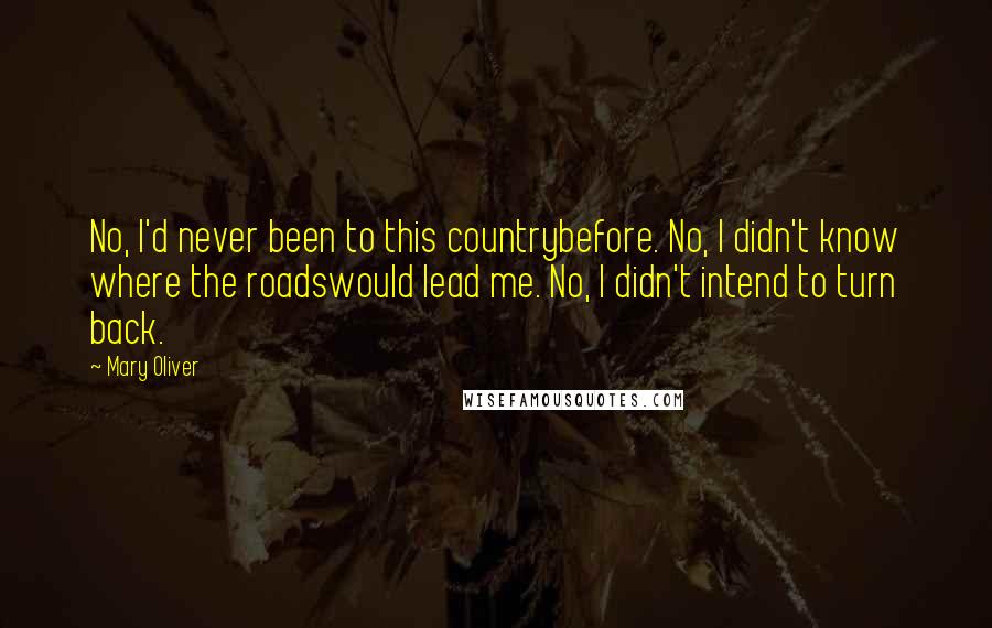 Mary Oliver Quotes: No, I'd never been to this countrybefore. No, I didn't know where the roadswould lead me. No, I didn't intend to turn back.