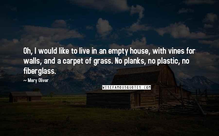 Mary Oliver Quotes: Oh, I would like to live in an empty house, with vines for walls, and a carpet of grass. No planks, no plastic, no fiberglass.