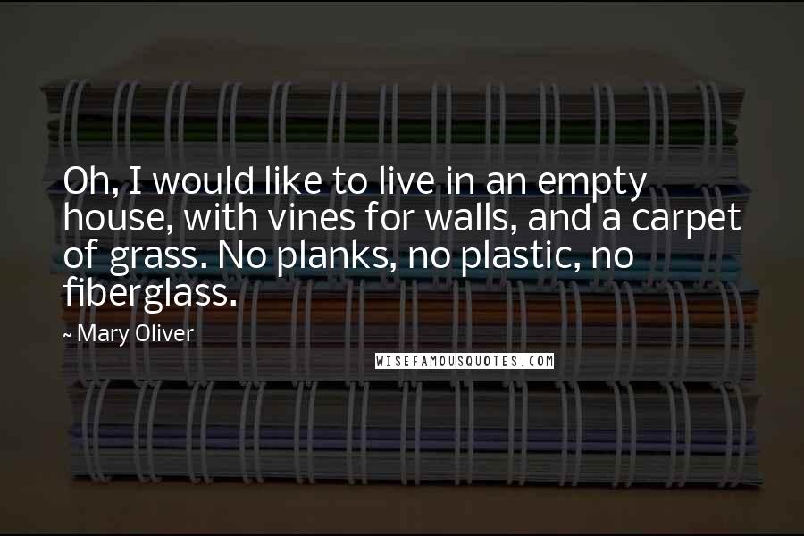 Mary Oliver Quotes: Oh, I would like to live in an empty house, with vines for walls, and a carpet of grass. No planks, no plastic, no fiberglass.