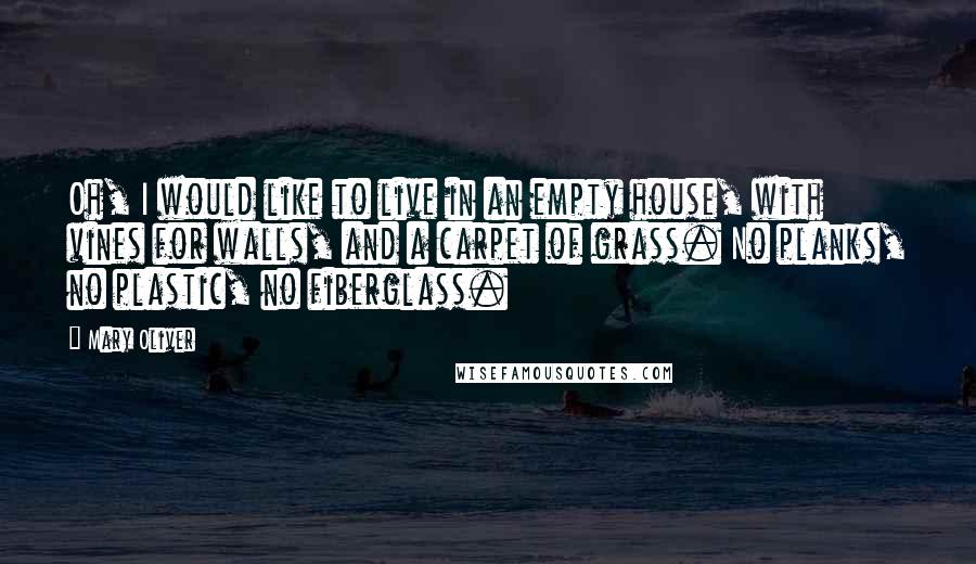 Mary Oliver Quotes: Oh, I would like to live in an empty house, with vines for walls, and a carpet of grass. No planks, no plastic, no fiberglass.