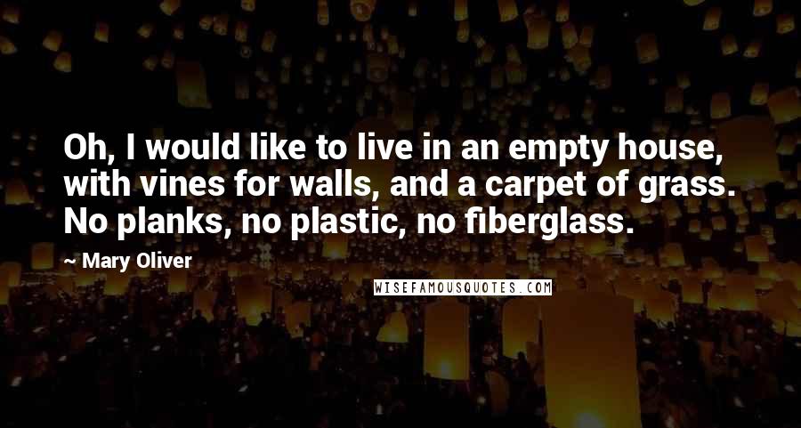 Mary Oliver Quotes: Oh, I would like to live in an empty house, with vines for walls, and a carpet of grass. No planks, no plastic, no fiberglass.