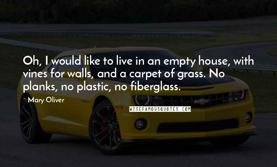 Mary Oliver Quotes: Oh, I would like to live in an empty house, with vines for walls, and a carpet of grass. No planks, no plastic, no fiberglass.