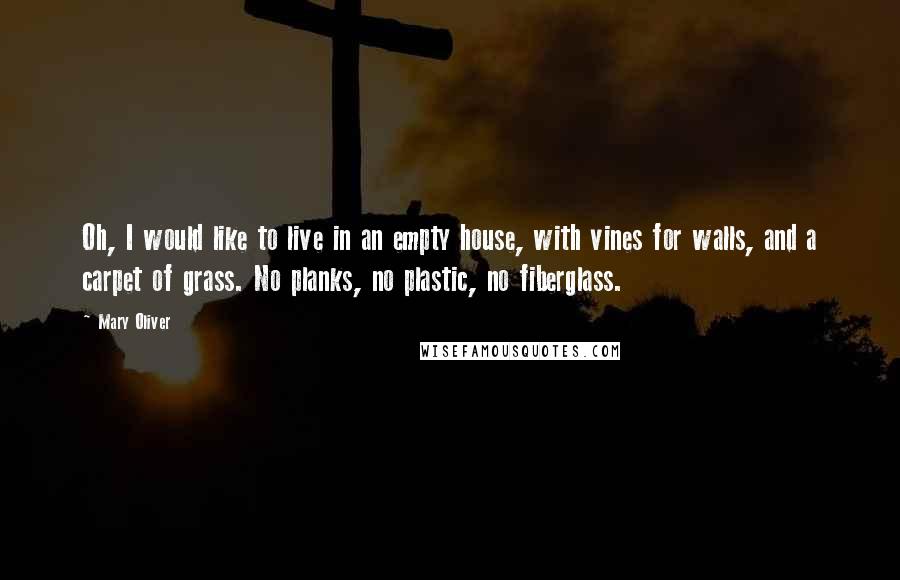 Mary Oliver Quotes: Oh, I would like to live in an empty house, with vines for walls, and a carpet of grass. No planks, no plastic, no fiberglass.