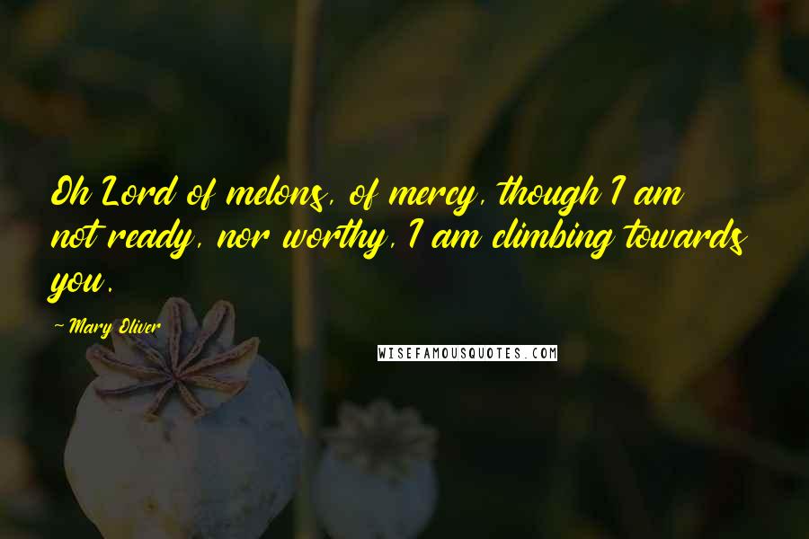 Mary Oliver Quotes: Oh Lord of melons, of mercy, though I am not ready, nor worthy, I am climbing towards you.