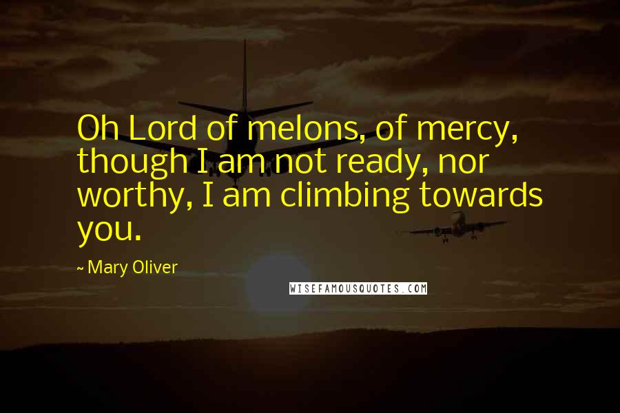 Mary Oliver Quotes: Oh Lord of melons, of mercy, though I am not ready, nor worthy, I am climbing towards you.