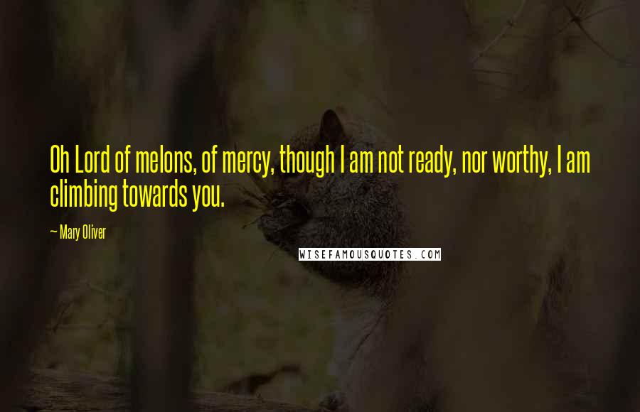 Mary Oliver Quotes: Oh Lord of melons, of mercy, though I am not ready, nor worthy, I am climbing towards you.