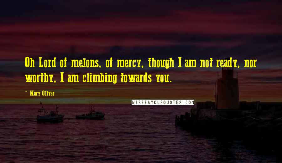 Mary Oliver Quotes: Oh Lord of melons, of mercy, though I am not ready, nor worthy, I am climbing towards you.