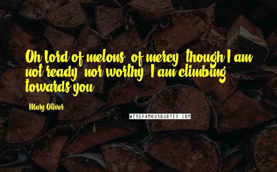 Mary Oliver Quotes: Oh Lord of melons, of mercy, though I am not ready, nor worthy, I am climbing towards you.