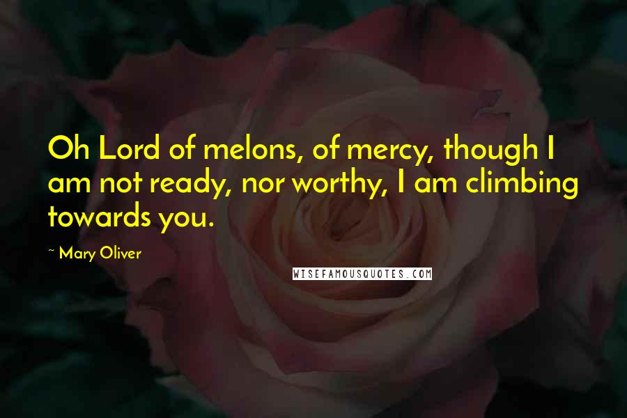 Mary Oliver Quotes: Oh Lord of melons, of mercy, though I am not ready, nor worthy, I am climbing towards you.