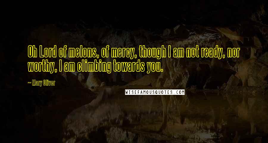 Mary Oliver Quotes: Oh Lord of melons, of mercy, though I am not ready, nor worthy, I am climbing towards you.