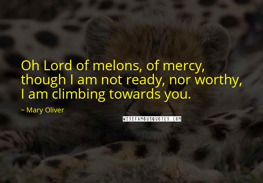 Mary Oliver Quotes: Oh Lord of melons, of mercy, though I am not ready, nor worthy, I am climbing towards you.