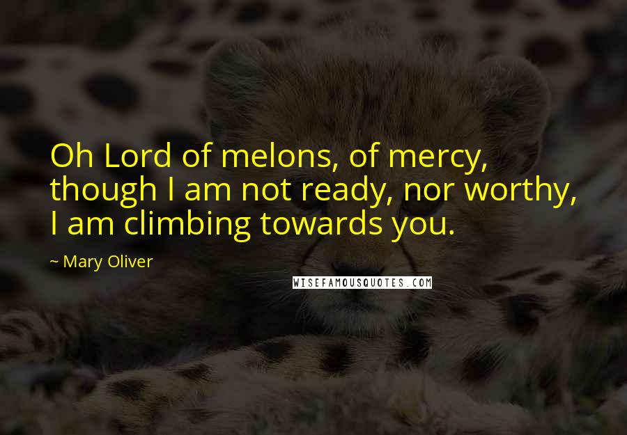 Mary Oliver Quotes: Oh Lord of melons, of mercy, though I am not ready, nor worthy, I am climbing towards you.