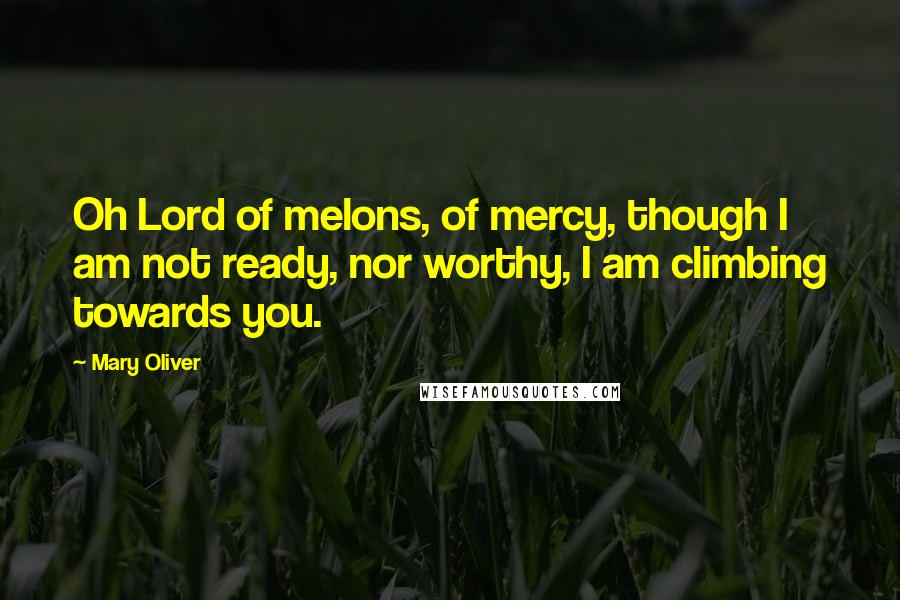 Mary Oliver Quotes: Oh Lord of melons, of mercy, though I am not ready, nor worthy, I am climbing towards you.