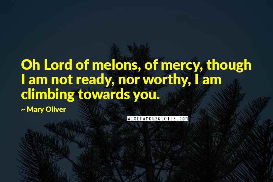 Mary Oliver Quotes: Oh Lord of melons, of mercy, though I am not ready, nor worthy, I am climbing towards you.