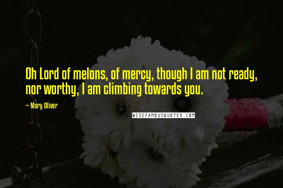 Mary Oliver Quotes: Oh Lord of melons, of mercy, though I am not ready, nor worthy, I am climbing towards you.