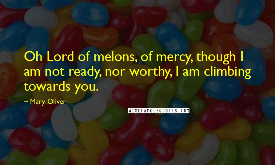 Mary Oliver Quotes: Oh Lord of melons, of mercy, though I am not ready, nor worthy, I am climbing towards you.