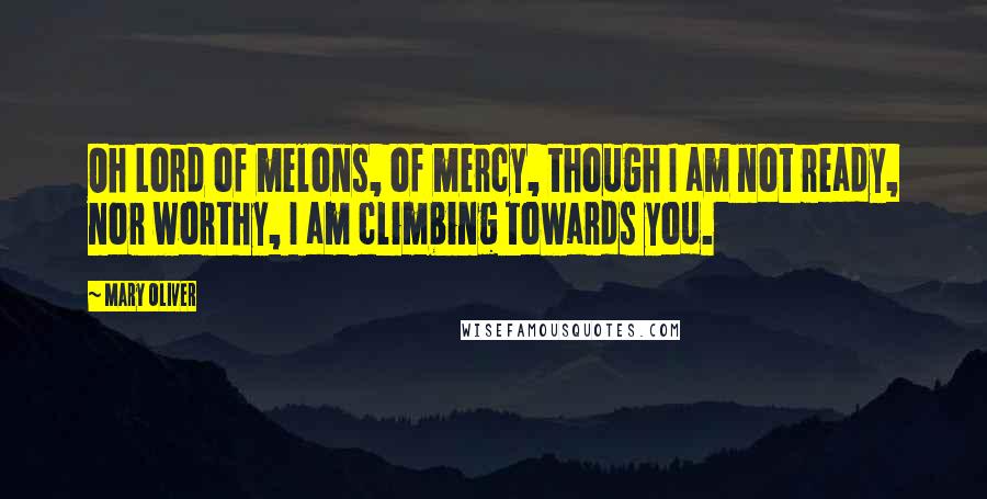 Mary Oliver Quotes: Oh Lord of melons, of mercy, though I am not ready, nor worthy, I am climbing towards you.