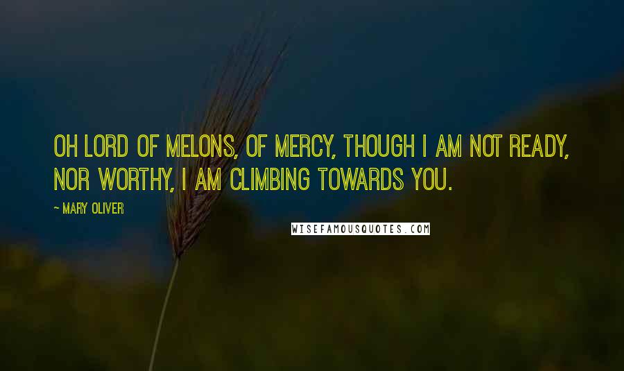 Mary Oliver Quotes: Oh Lord of melons, of mercy, though I am not ready, nor worthy, I am climbing towards you.