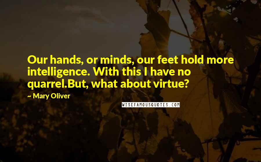 Mary Oliver Quotes: Our hands, or minds, our feet hold more intelligence. With this I have no quarrel.But, what about virtue?