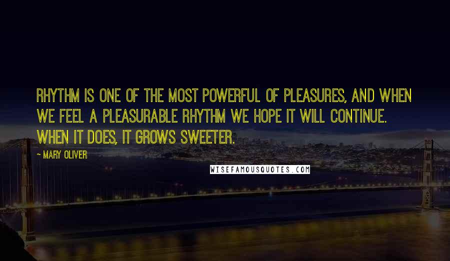 Mary Oliver Quotes: Rhythm is one of the most powerful of pleasures, and when we feel a pleasurable rhythm we hope it will continue. When it does, it grows sweeter.