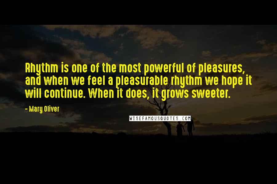 Mary Oliver Quotes: Rhythm is one of the most powerful of pleasures, and when we feel a pleasurable rhythm we hope it will continue. When it does, it grows sweeter.
