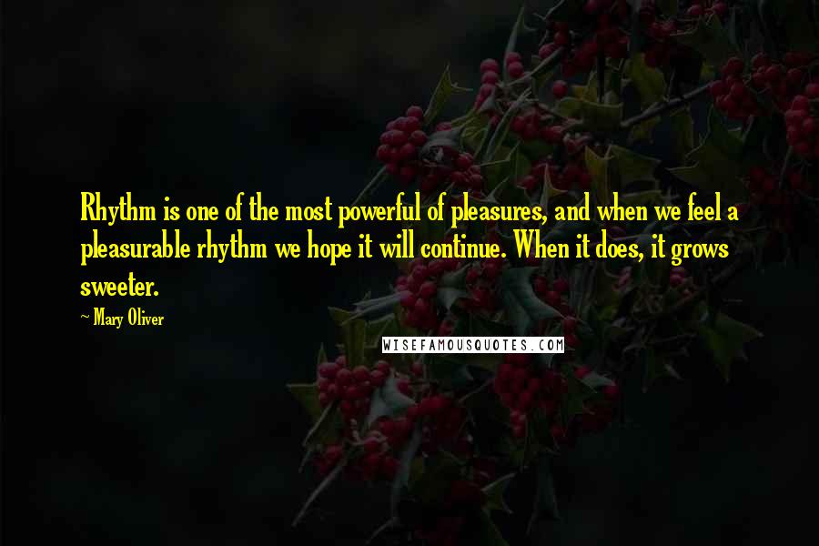 Mary Oliver Quotes: Rhythm is one of the most powerful of pleasures, and when we feel a pleasurable rhythm we hope it will continue. When it does, it grows sweeter.