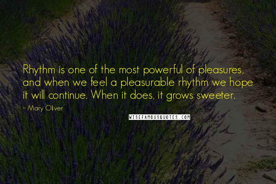 Mary Oliver Quotes: Rhythm is one of the most powerful of pleasures, and when we feel a pleasurable rhythm we hope it will continue. When it does, it grows sweeter.