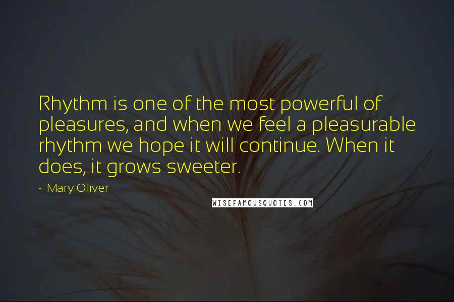 Mary Oliver Quotes: Rhythm is one of the most powerful of pleasures, and when we feel a pleasurable rhythm we hope it will continue. When it does, it grows sweeter.