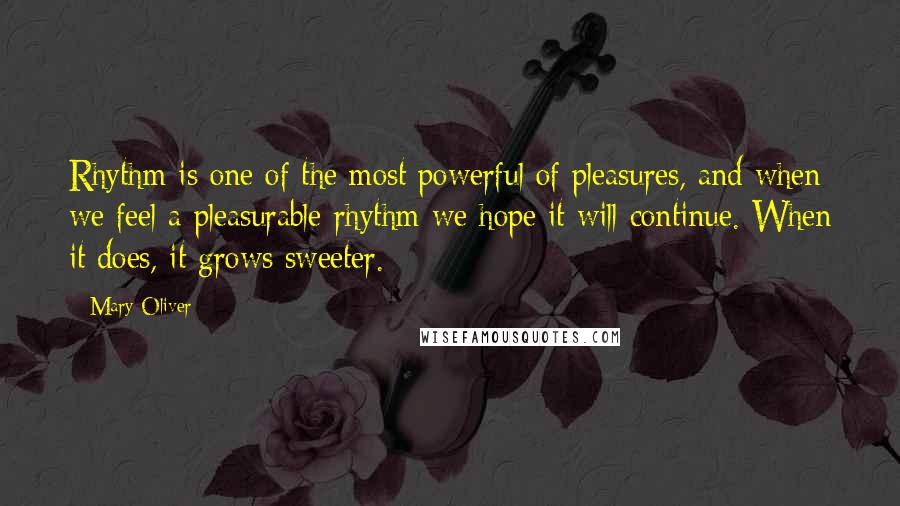 Mary Oliver Quotes: Rhythm is one of the most powerful of pleasures, and when we feel a pleasurable rhythm we hope it will continue. When it does, it grows sweeter.