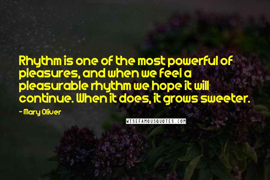 Mary Oliver Quotes: Rhythm is one of the most powerful of pleasures, and when we feel a pleasurable rhythm we hope it will continue. When it does, it grows sweeter.