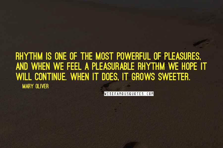 Mary Oliver Quotes: Rhythm is one of the most powerful of pleasures, and when we feel a pleasurable rhythm we hope it will continue. When it does, it grows sweeter.