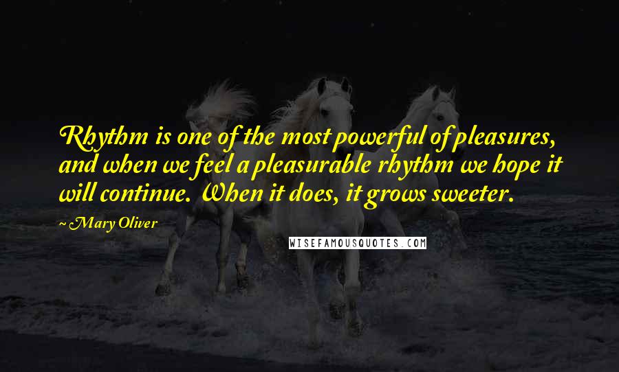 Mary Oliver Quotes: Rhythm is one of the most powerful of pleasures, and when we feel a pleasurable rhythm we hope it will continue. When it does, it grows sweeter.