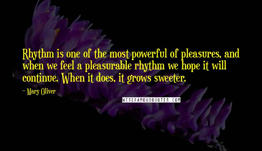 Mary Oliver Quotes: Rhythm is one of the most powerful of pleasures, and when we feel a pleasurable rhythm we hope it will continue. When it does, it grows sweeter.