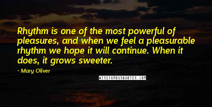 Mary Oliver Quotes: Rhythm is one of the most powerful of pleasures, and when we feel a pleasurable rhythm we hope it will continue. When it does, it grows sweeter.