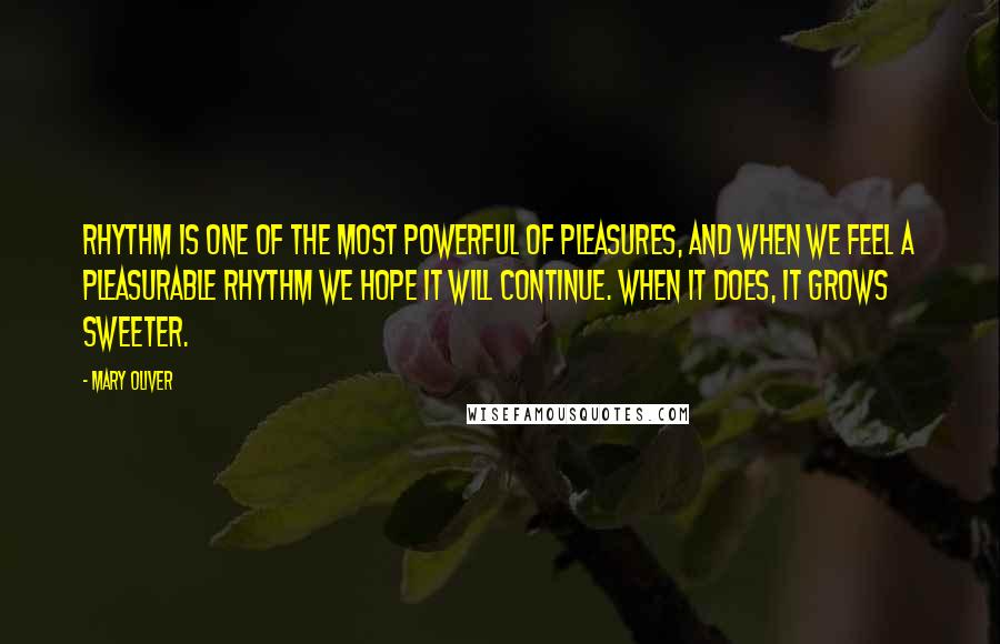 Mary Oliver Quotes: Rhythm is one of the most powerful of pleasures, and when we feel a pleasurable rhythm we hope it will continue. When it does, it grows sweeter.