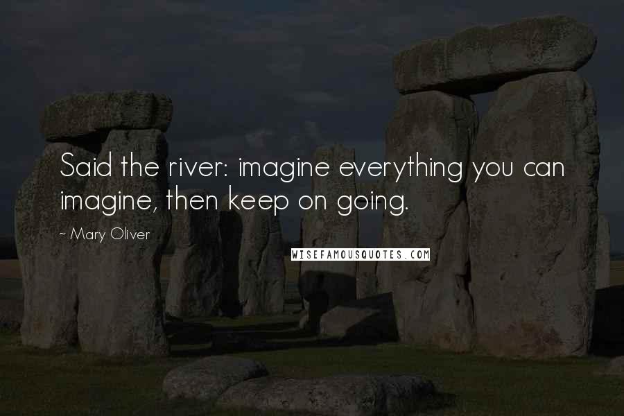 Mary Oliver Quotes: Said the river: imagine everything you can imagine, then keep on going.