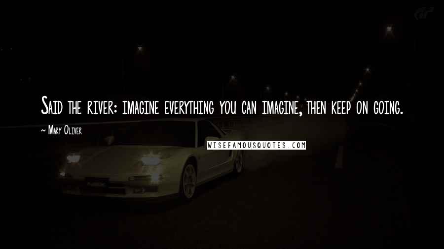 Mary Oliver Quotes: Said the river: imagine everything you can imagine, then keep on going.