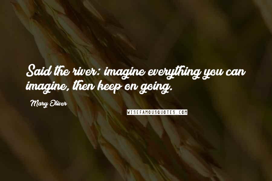 Mary Oliver Quotes: Said the river: imagine everything you can imagine, then keep on going.