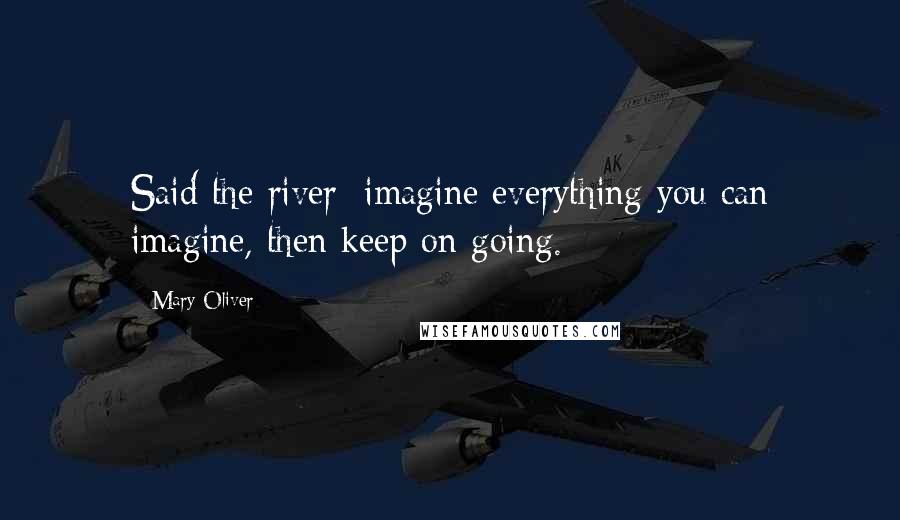 Mary Oliver Quotes: Said the river: imagine everything you can imagine, then keep on going.