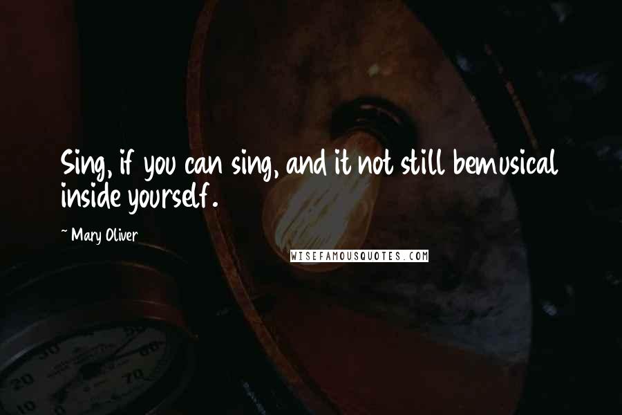 Mary Oliver Quotes: Sing, if you can sing, and it not still bemusical inside yourself.