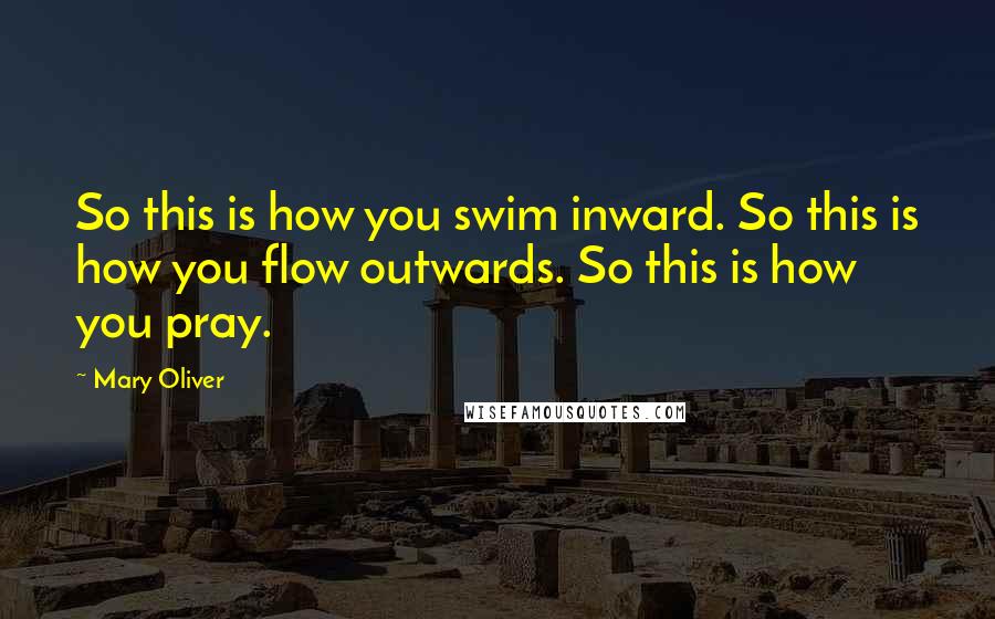 Mary Oliver Quotes: So this is how you swim inward. So this is how you flow outwards. So this is how you pray.