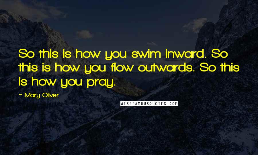 Mary Oliver Quotes: So this is how you swim inward. So this is how you flow outwards. So this is how you pray.