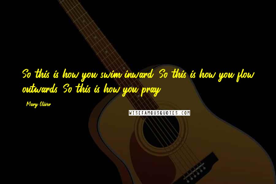 Mary Oliver Quotes: So this is how you swim inward. So this is how you flow outwards. So this is how you pray.