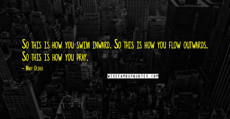 Mary Oliver Quotes: So this is how you swim inward. So this is how you flow outwards. So this is how you pray.