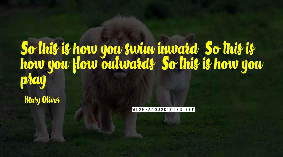 Mary Oliver Quotes: So this is how you swim inward. So this is how you flow outwards. So this is how you pray.